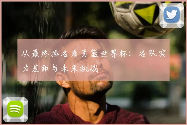 从最终排名看男篮世界杯：各队实力差距与未来挑战