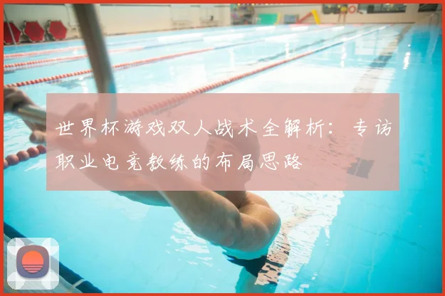 世界杯游戏双人战术全解析:专访职业电竞教练的布局思路