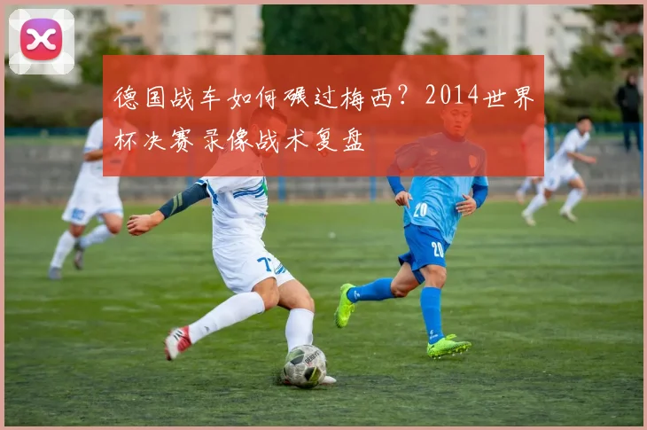 德国战车如何碾过梅西?2014世界杯决赛录像战术复盘