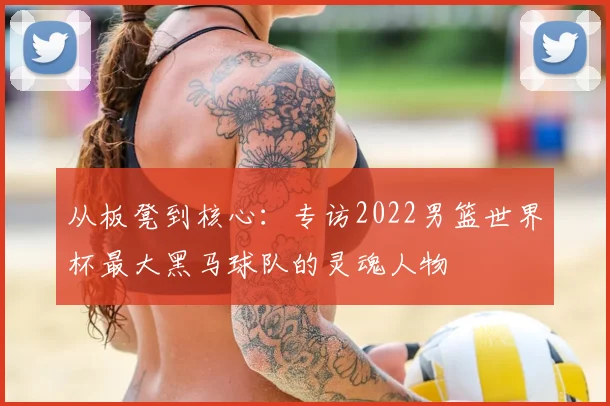从板凳到核心：专访2022男篮世界杯最大黑马球队的灵魂人物