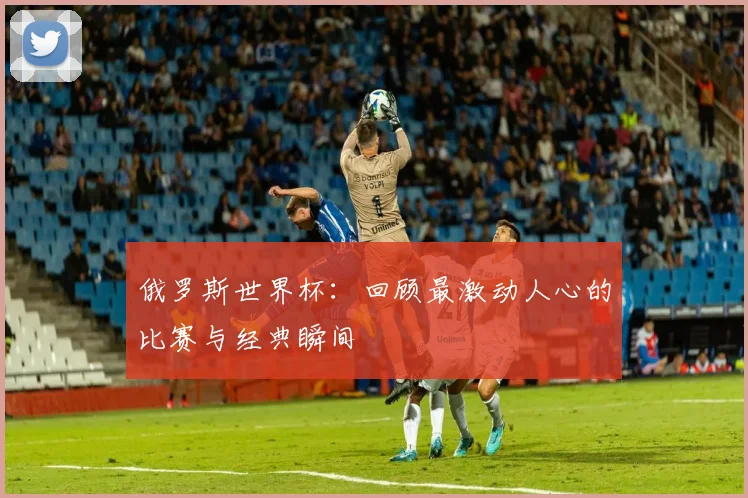 俄罗斯世界杯:回顾最激动人心的比赛与经典瞬间