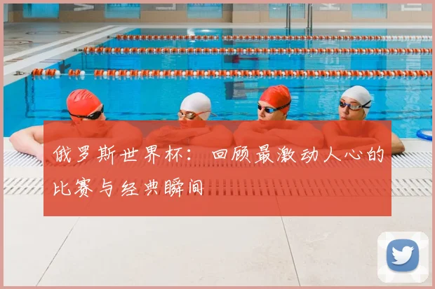 俄罗斯世界杯:回顾最激动人心的比赛与经典瞬间