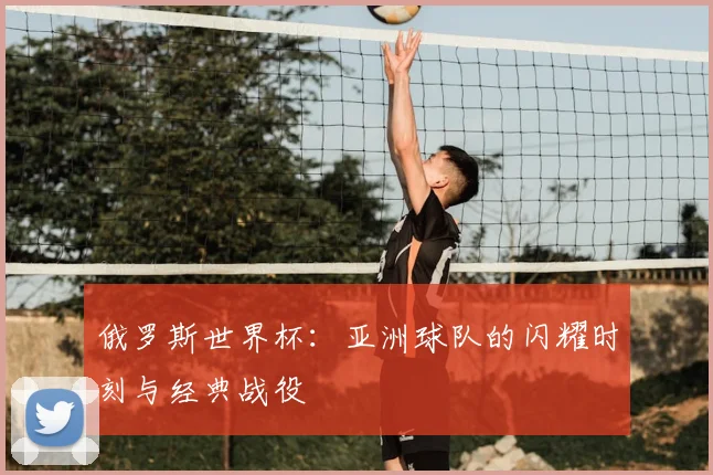 俄罗斯世界杯:亚洲球队的闪耀时刻与经典战役