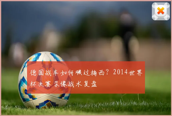 德国战车如何碾过梅西?2014世界杯决赛录像战术复盘