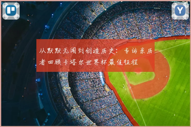从默默无闻到创造历史:专访亲历者回顾卡塔尔世界杯最佳征程