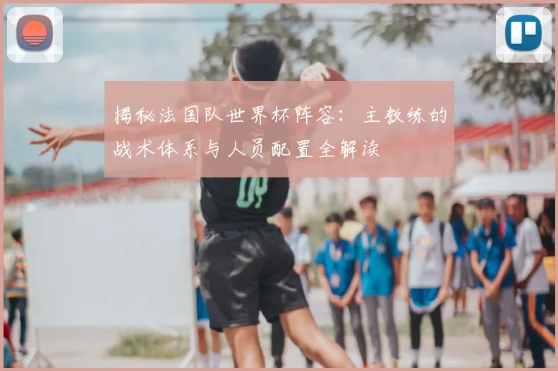 揭秘法国队世界杯阵容：主教练的战术体系与人员配置全解读