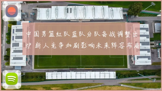 中国男篮红队蓝队分队备战调整出炉 新人竞争加剧影响未来阵容布局