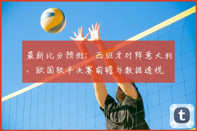 最新比分预测：西班牙对阵意大利，欧国联半决赛前瞻与数据透视