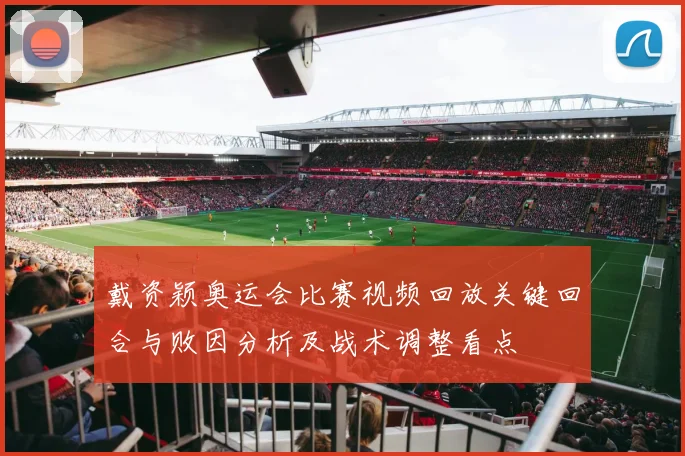 戴资颖奥运会比赛视频回放关键回合与败因分析及战术调整看点