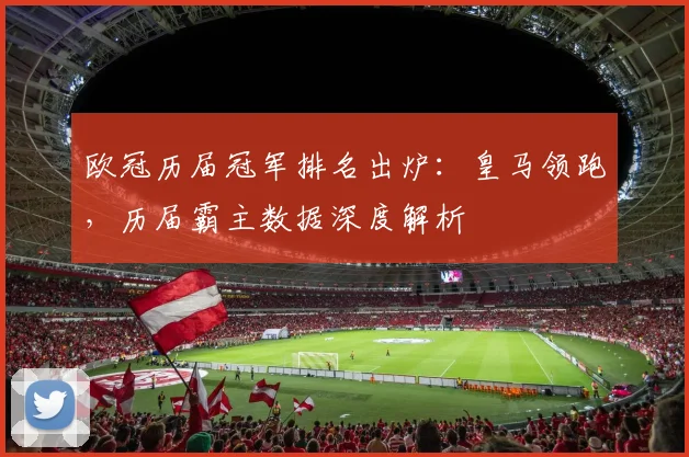 欧冠历届冠军排名出炉：皇马领跑，历届霸主数据深度解析