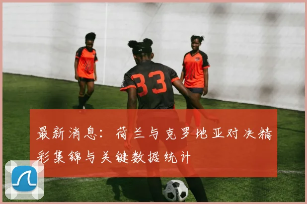 最新消息：荷兰与克罗地亚对决精彩集锦与关键数据统计