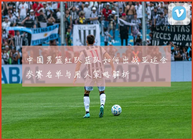 中国男篮红队蓝队如何出战亚运会参赛名单与用人策略解析