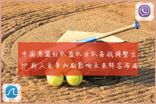 中国男篮红队蓝队分队备战调整出炉 新人竞争加剧影响未来阵容布局