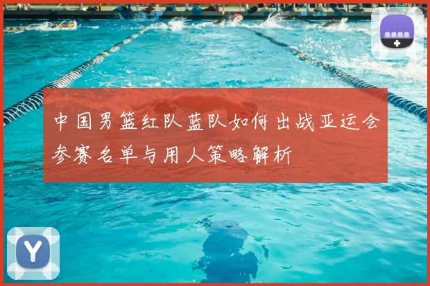中国男篮红队蓝队如何出战亚运会参赛名单与用人策略解析