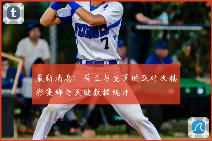 最新消息：荷兰与克罗地亚对决精彩集锦与关键数据统计